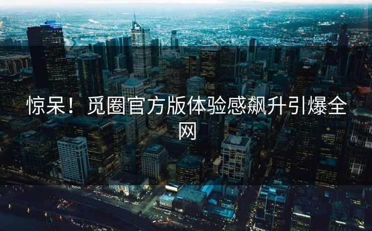 惊呆！觅圈官方版体验感飙升引爆全网