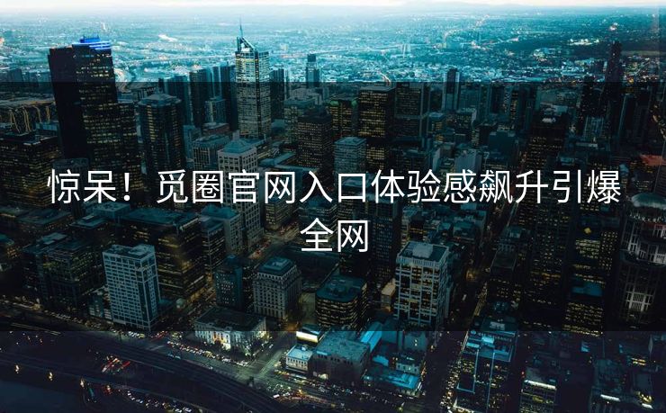 惊呆！觅圈官网入口体验感飙升引爆全网