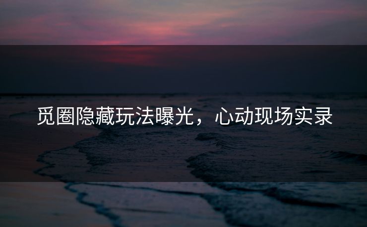 觅圈隐藏玩法曝光，心动现场实录