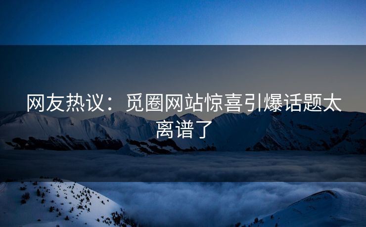 网友热议：觅圈网站惊喜引爆话题太离谱了