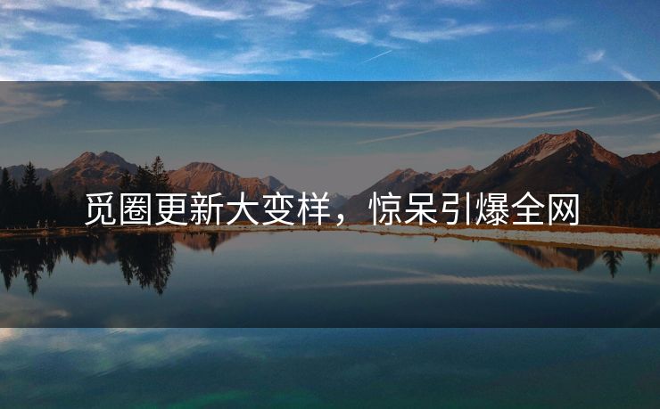 觅圈更新大变样，惊呆引爆全网