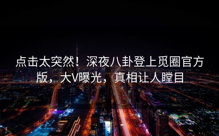 点击太突然！深夜八卦登上觅圈官方版，大V曝光，真相让人瞠目