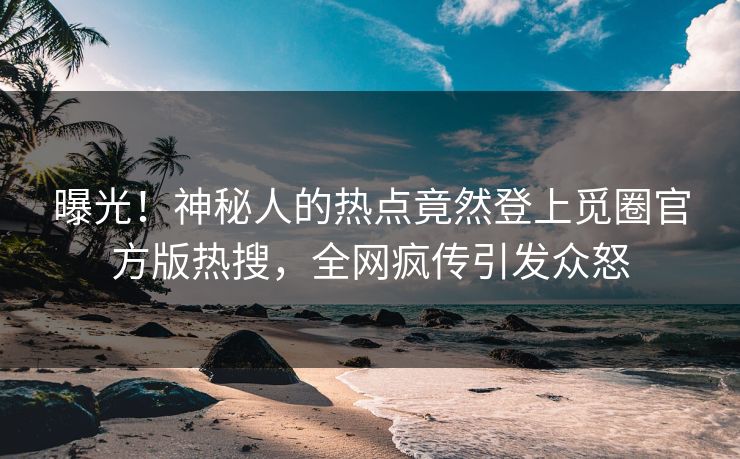 曝光！神秘人的热点竟然登上觅圈官方版热搜，全网疯传引发众怒