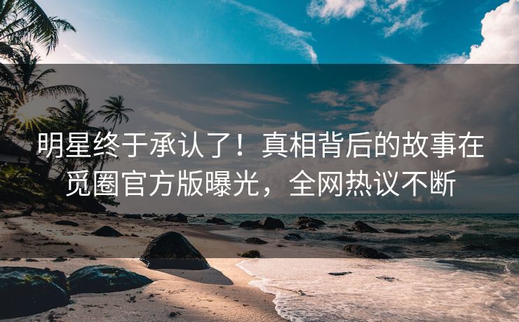 明星终于承认了！真相背后的故事在觅圈官方版曝光，全网热议不断