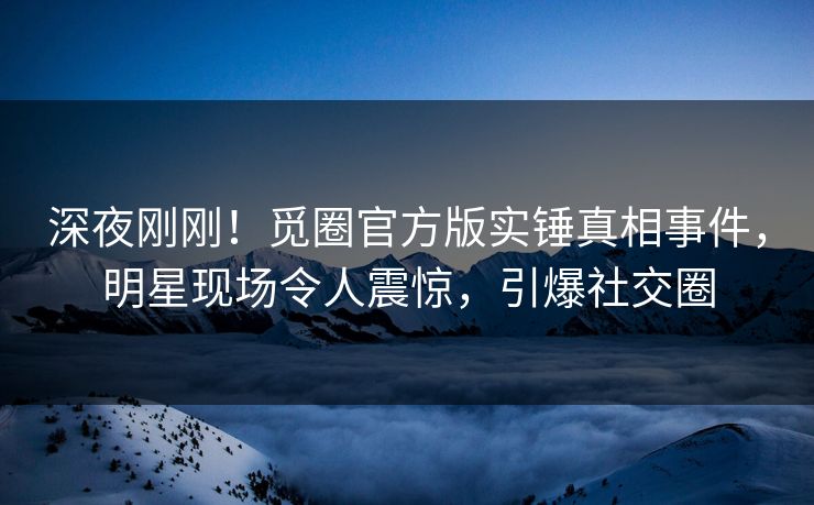 深夜刚刚！觅圈官方版实锤真相事件，明星现场令人震惊，引爆社交圈