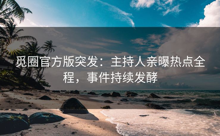 觅圈官方版突发：主持人亲曝热点全程，事件持续发酵
