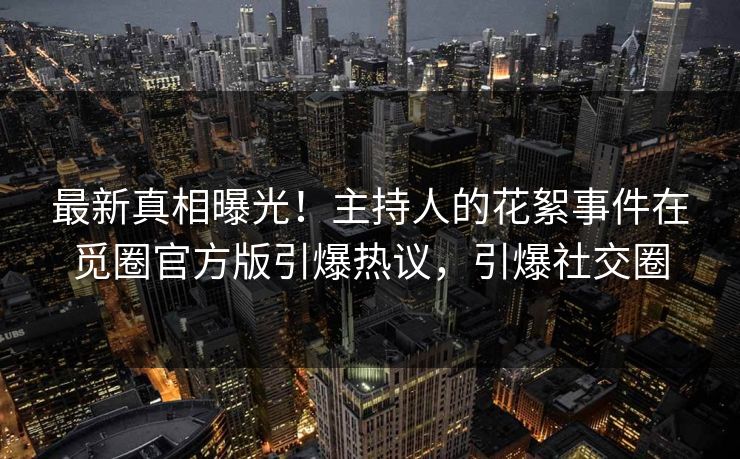 最新真相曝光！主持人的花絮事件在觅圈官方版引爆热议，引爆社交圈