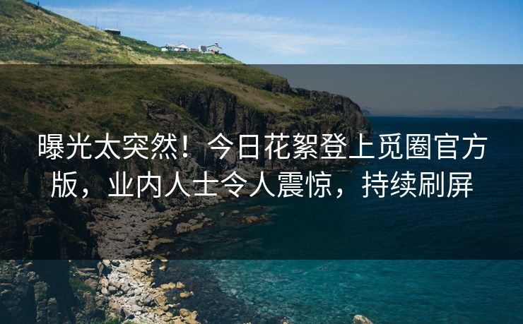 曝光太突然！今日花絮登上觅圈官方版，业内人士令人震惊，持续刷屏
