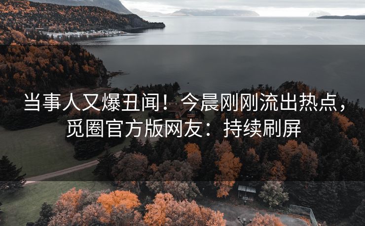 当事人又爆丑闻！今晨刚刚流出热点，觅圈官方版网友：持续刷屏
