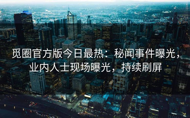 觅圈官方版今日最热：秘闻事件曝光，业内人士现场曝光，持续刷屏