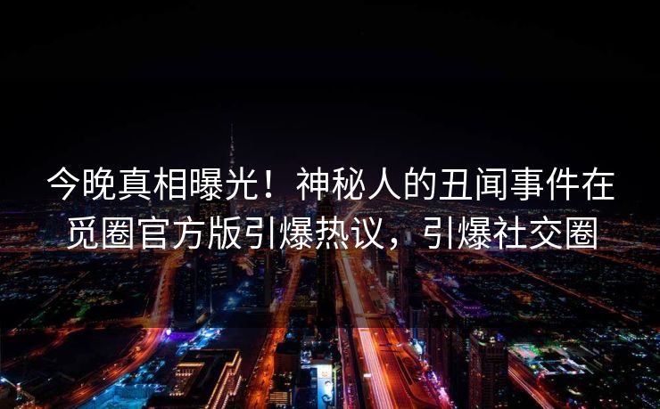 今晚真相曝光！神秘人的丑闻事件在觅圈官方版引爆热议，引爆社交圈