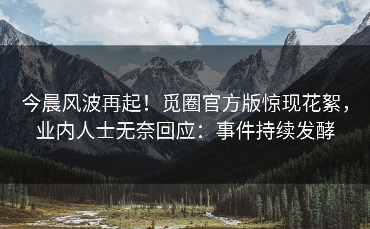 今晨风波再起！觅圈官方版惊现花絮，业内人士无奈回应：事件持续发酵