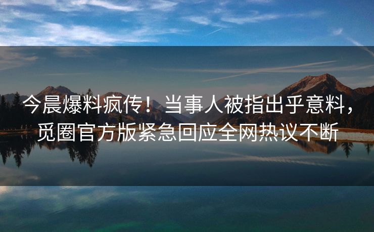 今晨爆料疯传！当事人被指出乎意料，觅圈官方版紧急回应全网热议不断