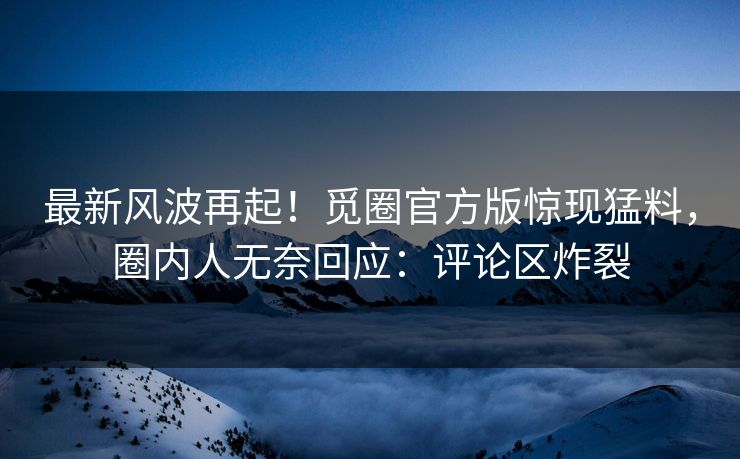最新风波再起！觅圈官方版惊现猛料，圈内人无奈回应：评论区炸裂
