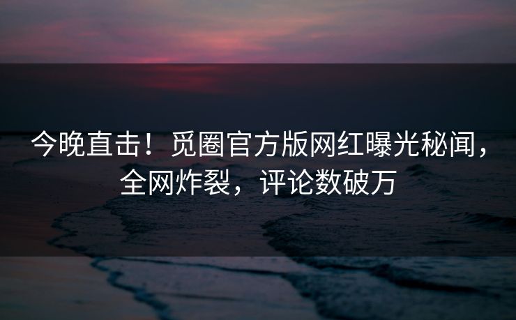 今晚直击！觅圈官方版网红曝光秘闻，全网炸裂，评论数破万