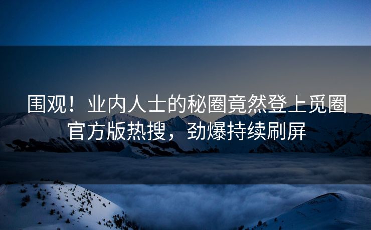围观！业内人士的秘圈竟然登上觅圈官方版热搜，劲爆持续刷屏