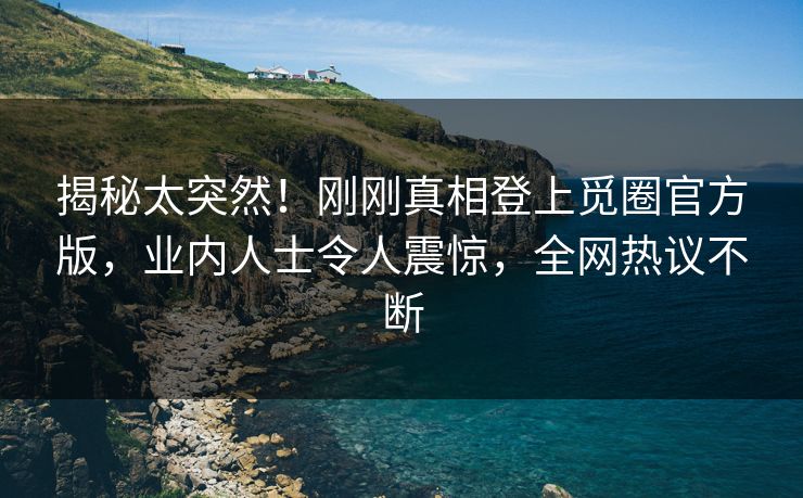 揭秘太突然！刚刚真相登上觅圈官方版，业内人士令人震惊，全网热议不断