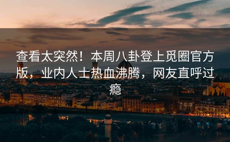 查看太突然！本周八卦登上觅圈官方版，业内人士热血沸腾，网友直呼过瘾