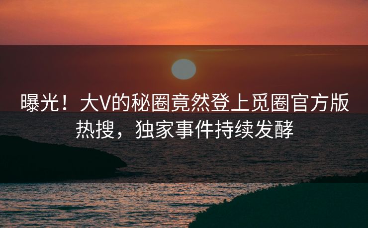 曝光！大V的秘圈竟然登上觅圈官方版热搜，独家事件持续发酵
