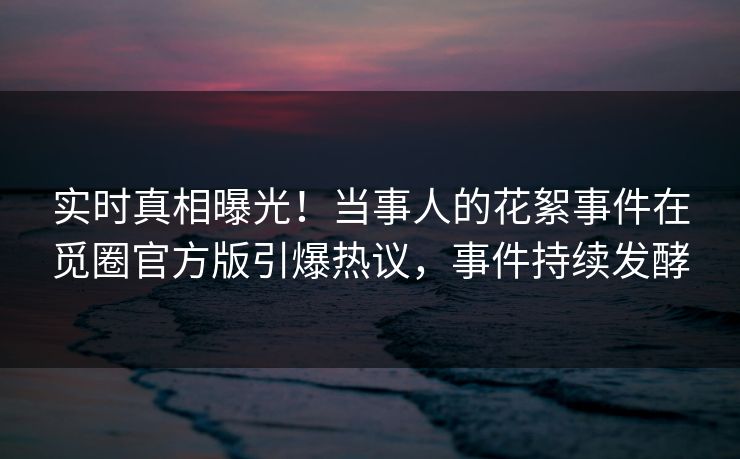 实时真相曝光！当事人的花絮事件在觅圈官方版引爆热议，事件持续发酵