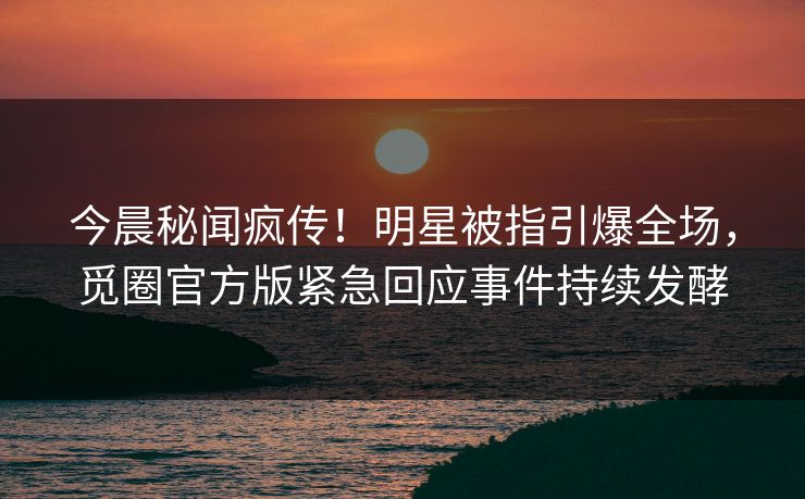 今晨秘闻疯传！明星被指引爆全场，觅圈官方版紧急回应事件持续发酵