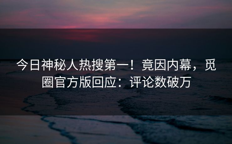 今日神秘人热搜第一！竟因内幕，觅圈官方版回应：评论数破万