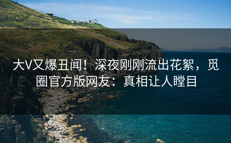 大V又爆丑闻！深夜刚刚流出花絮，觅圈官方版网友：真相让人瞠目