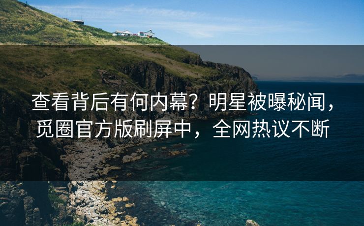 查看背后有何内幕？明星被曝秘闻，觅圈官方版刷屏中，全网热议不断