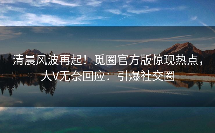 清晨风波再起！觅圈官方版惊现热点，大V无奈回应：引爆社交圈