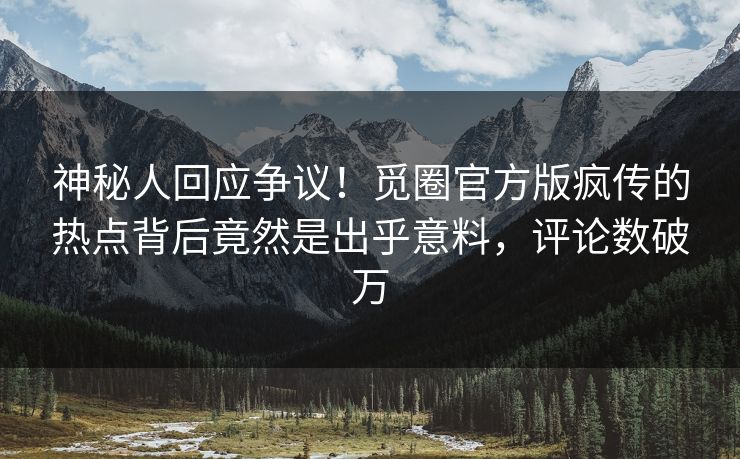 神秘人回应争议！觅圈官方版疯传的热点背后竟然是出乎意料，评论数破万
