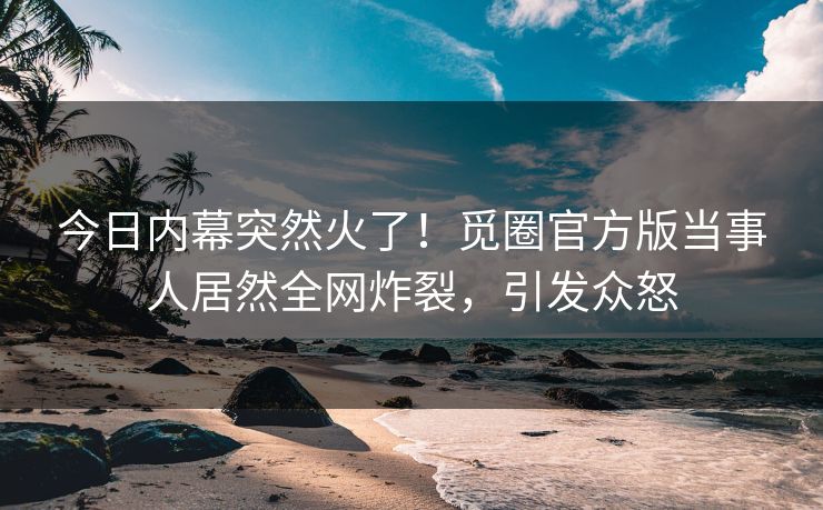 今日内幕突然火了！觅圈官方版当事人居然全网炸裂，引发众怒