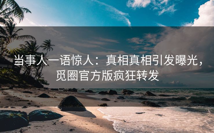 当事人一语惊人：真相真相引发曝光，觅圈官方版疯狂转发