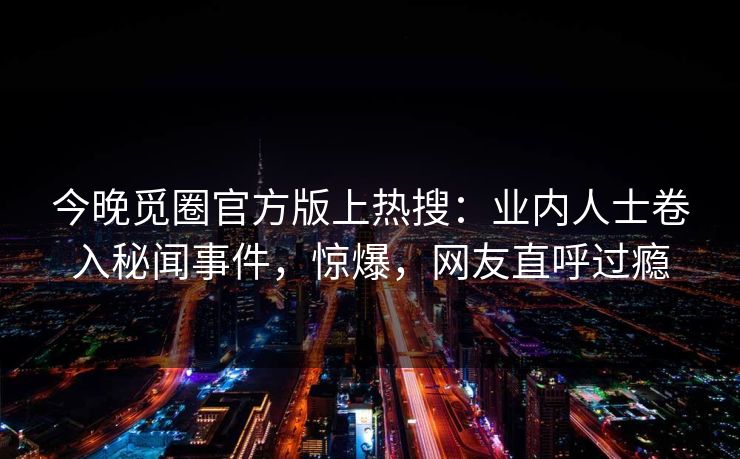 今晚觅圈官方版上热搜：业内人士卷入秘闻事件，惊爆，网友直呼过瘾