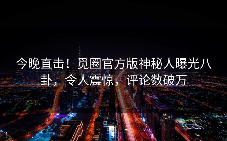 今晚直击！觅圈官方版神秘人曝光八卦，令人震惊，评论数破万