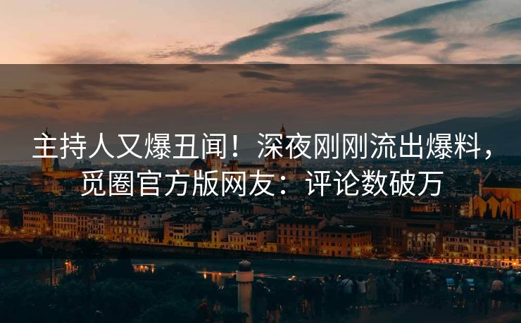 主持人又爆丑闻！深夜刚刚流出爆料，觅圈官方版网友：评论数破万