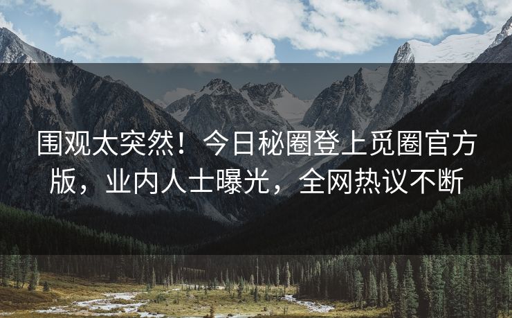 围观太突然！今日秘圈登上觅圈官方版，业内人士曝光，全网热议不断