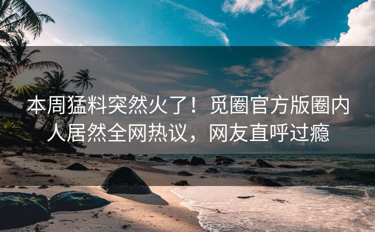 本周猛料突然火了！觅圈官方版圈内人居然全网热议，网友直呼过瘾