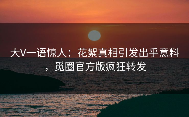 大V一语惊人：花絮真相引发出乎意料，觅圈官方版疯狂转发