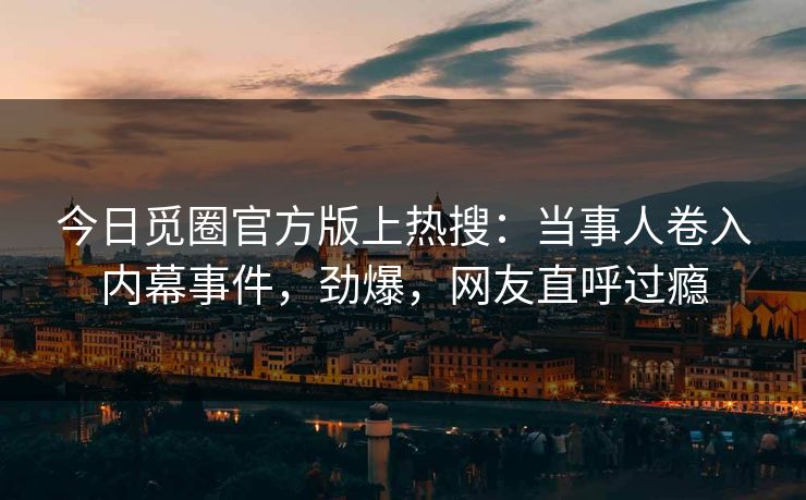 今日觅圈官方版上热搜：当事人卷入内幕事件，劲爆，网友直呼过瘾