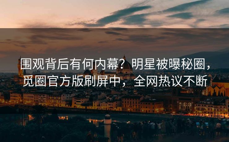 围观背后有何内幕？明星被曝秘圈，觅圈官方版刷屏中，全网热议不断