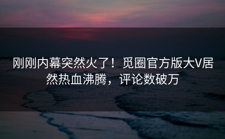 刚刚内幕突然火了！觅圈官方版大V居然热血沸腾，评论数破万