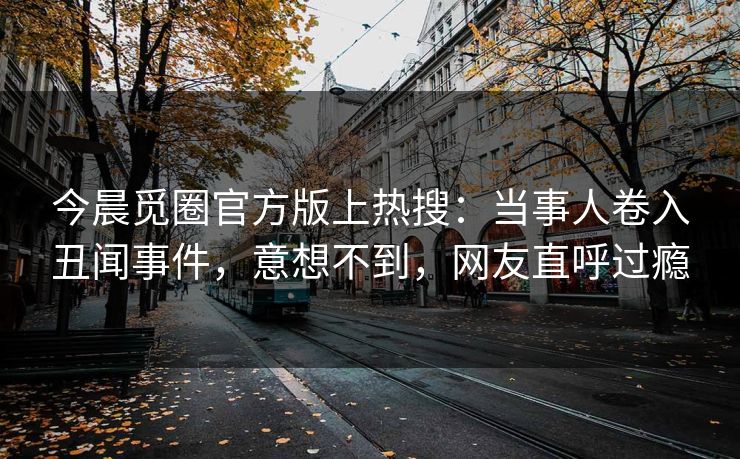 今晨觅圈官方版上热搜：当事人卷入丑闻事件，意想不到，网友直呼过瘾