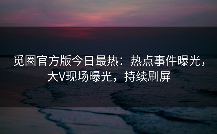 觅圈官方版今日最热：热点事件曝光，大V现场曝光，持续刷屏