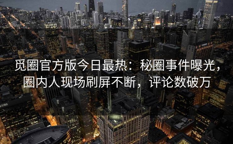 觅圈官方版今日最热：秘圈事件曝光，圈内人现场刷屏不断，评论数破万