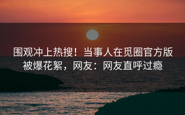 围观冲上热搜！当事人在觅圈官方版被爆花絮，网友：网友直呼过瘾