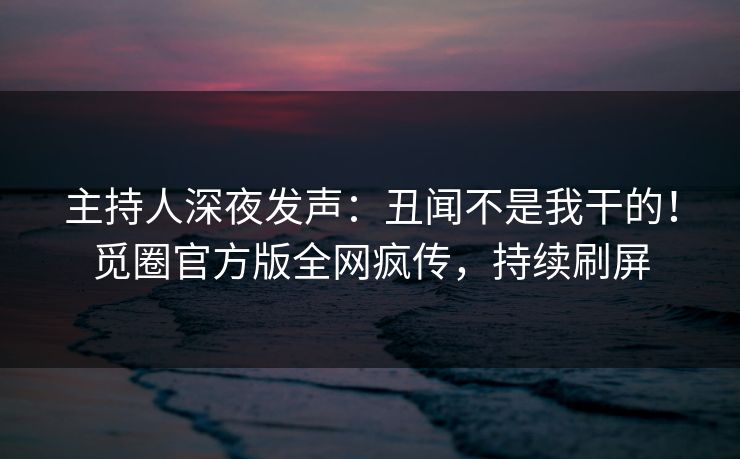 主持人深夜发声：丑闻不是我干的！觅圈官方版全网疯传，持续刷屏