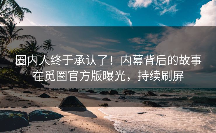 圈内人终于承认了！内幕背后的故事在觅圈官方版曝光，持续刷屏