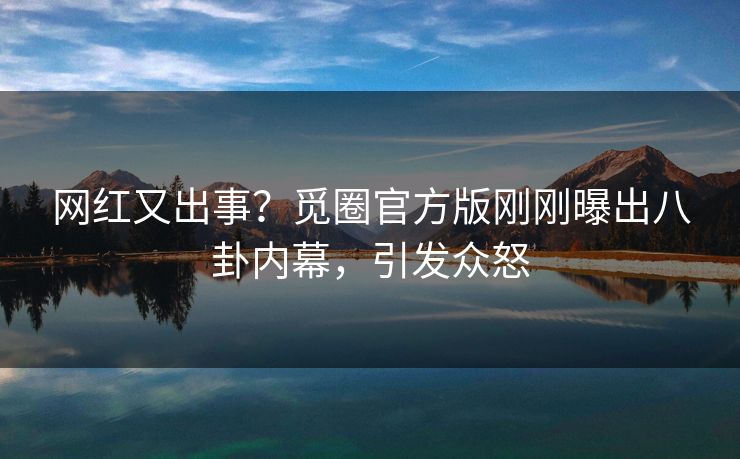 网红又出事？觅圈官方版刚刚曝出八卦内幕，引发众怒
