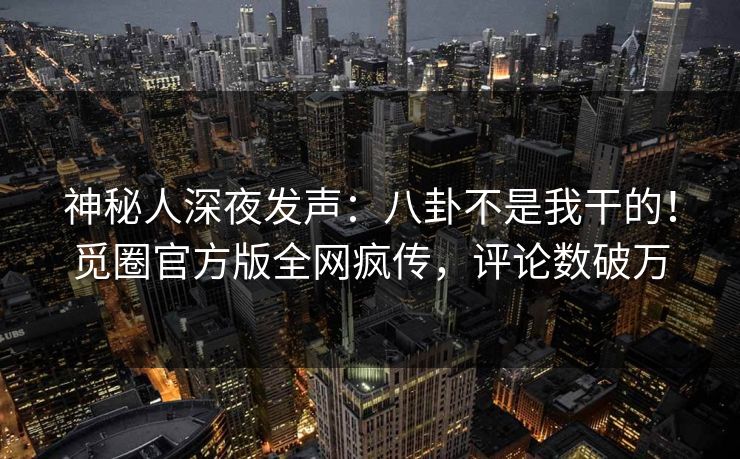 神秘人深夜发声：八卦不是我干的！觅圈官方版全网疯传，评论数破万