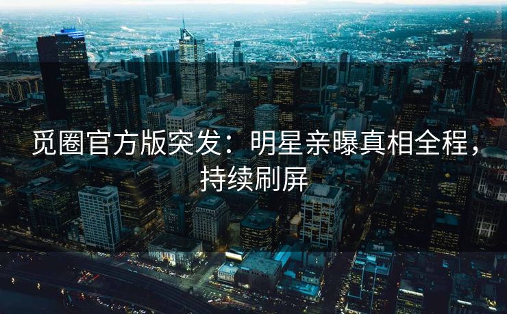 觅圈官方版突发：明星亲曝真相全程，持续刷屏